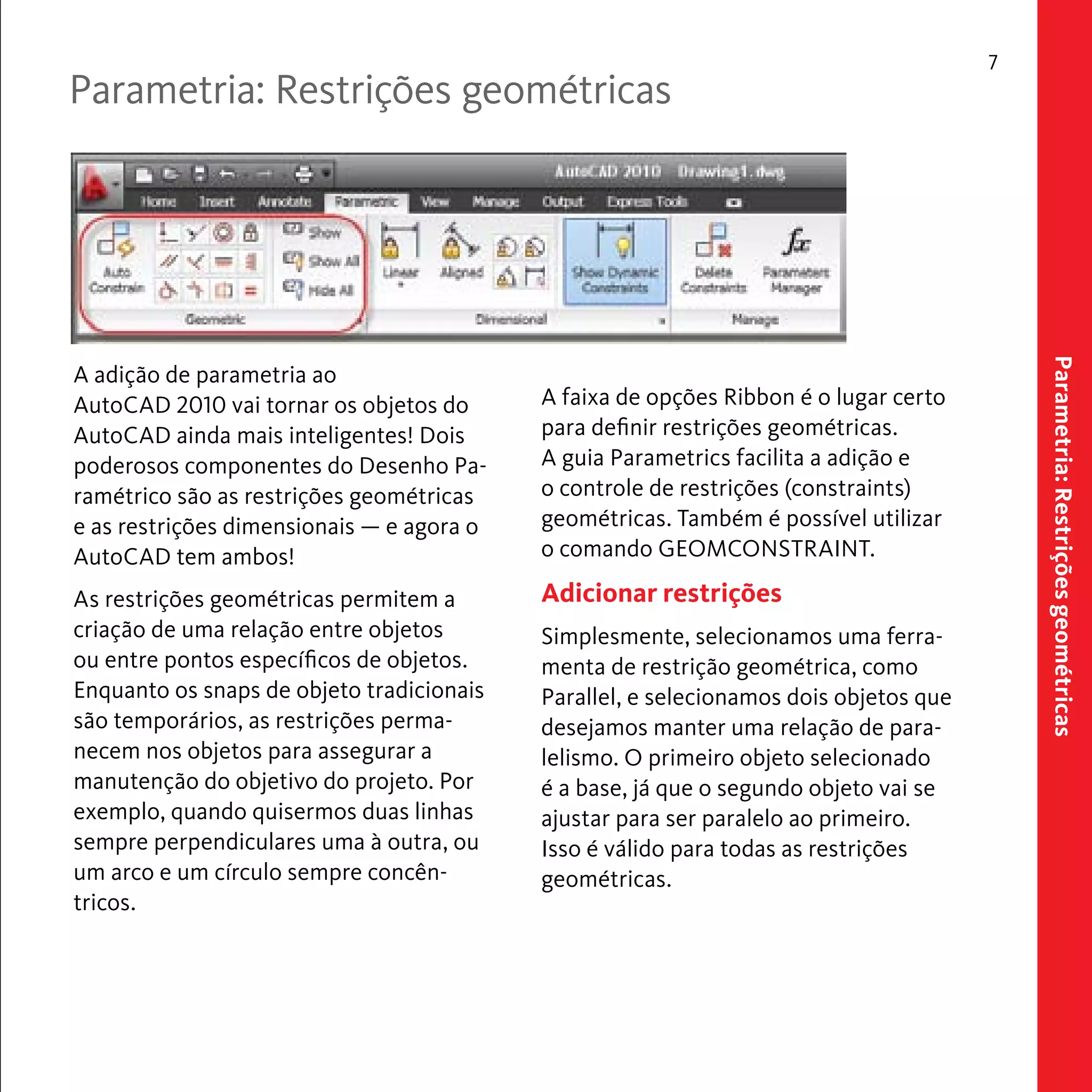 Parametria: Restrições geométricas 
7 
Parametria: Restrições geométricas 
A faixa de opções Ribbon é o lugar certo 
para definir restrições geométricas. 
A guia Parametrics facilita a adição e 
o controle de restrições (constraints) 
geométricas. Também é possível utilizar 
o comando GEOMCONSTRAINT. 
Adicionar restrições 
Simplesmente, selecionamos uma ferra-menta 
de restrição geométrica, como 
Parallel, e selecionamos dois objetos que 
desejamos manter uma relação de para-lelismo. 
O primeiro objeto selecionado 
é a base, já que o segundo objeto vai se 
ajustar para ser paralelo ao primeiro. 
Isso é válido para todas as restrições 
geométricas. 
A adição de parametria ao 
AutoCAD 2010 vai tornar os objetos do 
AutoCAD ainda mais inteligentes! Dois 
poderosos componentes do Desenho Pa-ramétrico 
são as restrições geométricas 
e as restrições dimensionais — e agora o 
AutoCAD tem ambos! 
As restrições geométricas permitem a 
criação de uma relação entre objetos 
ou entre pontos específicos de objetos. 
Enquanto os snaps de objeto tradicionais 
são temporários, as restrições perma-necem 
nos objetos para assegurar a 
manutenção do objetivo do projeto. Por 
exemplo, quando quisermos duas linhas 
sempre perpendiculares uma à outra, ou 
um arco e um círculo sempre concên-tricos. 
 