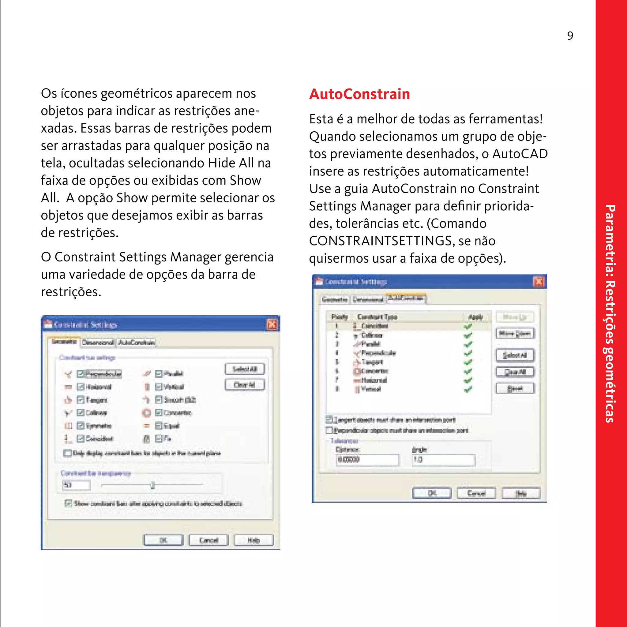 Parametria: Restrições geométricas 
9 
Os ícones geométricos aparecem nos 
objetos para indicar as restrições ane-xadas. 
Essas barras de restrições podem 
ser arrastadas para qualquer posição na 
tela, ocultadas selecionando Hide All na 
faixa de opções ou exibidas com Show 
All. A opção Show permite selecionar os 
objetos que desejamos exibir as barras 
de restrições. 
O Constraint Settings Manager gerencia 
uma variedade de opções da barra de 
restrições. 
AutoConstrain 
Esta é a melhor de todas as ferramentas! 
Quando selecionamos um grupo de obje-tos 
previamente desenhados, o AutoCAD 
insere as restrições automaticamente! 
Use a guia AutoConstrain no Constraint 
Settings Manager para definir priorida-des, 
tolerâncias etc. (Comando 
CONSTRAINTSETTINGS, se não 
quisermos usar a faixa de opções). 
 