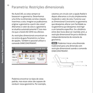 Parametria: Restrições dimensionais 
10 
Parametria: Restrições dimensionais 
No AutoCAD, as cotas sempre se 
basearam na geometria. Desenhamos 
uma linha na dimensão correta e depois 
inserimos a cota. Imagine se pudéssemos 
originar a geometria a partir das cotas? 
Alteramos o valor da cota e a geometria 
se atualiza automaticamente! É isso mes-mo 
que o AutoCAD 2010 nos oferece. 
As restrições dimensionais encontram-se 
no centro da guia Parametrics na faixa 
de opções. Também é possível utilizar o 
comando DIMCONSTRAINT. 
Podemos encontrar os tipos de cotas 
padrão, mas essas cotas são capazes de 
conduzir nossa geometria. Por exemplo, 
cotamos um círculo com a opção Radial e 
depois alteramos o círculo simplesmente 
mudando o valor da cota. É preciso usar 
as Dimensional Constraints na geometria 
que desejamos alterar com facilidade ou 
na geometria que desejamos restringir 
a um tamanho específico. Se a distância 
entre dois furos deve ser mantida 3mm, a 
restrição dimensional forçará a distância 
independentemente do restante da 
geometria. 
Podemos trocar uma dimensão 
DICA 
tradicional para uma dimensão com 
restrição dimensional usando o comando 
DIMCONSTRAINT. 
 
