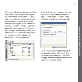 Parametria: Restrições dimensionais 
11 
Um ícone cadeado nos ajuda a identificar 
visualmente uma dimensão restringida 
de uma dimensão tradicional. O tamanho 
delas não varia com o zoom (sempre do 
mesmo tamanho) e não se plotam di-mensões 
restringidas. Cada uma recebe 
um nome como D1 ou Ang1. Esses nomes 
podem ser personalizados no Parame-ters 
Manager, e também podemos criar 
nossos próprios parâmetros de usuário. 
As expressões também podem ser 
dependentes de outros valores. 
O Constraint Settings Manager controla 
a exibição das restrições dimensionais. 
Aqui podemos exibir os valores sem a 
expressão ou desligar o ícone cadeado. 
É fácil editar uma restrição dimensional 
com um clique duplo no texto da dimen-são 
ou alterando o valor no Parameters 
Manager. Também podemos renomear as 
restrições da mesma forma. 
 