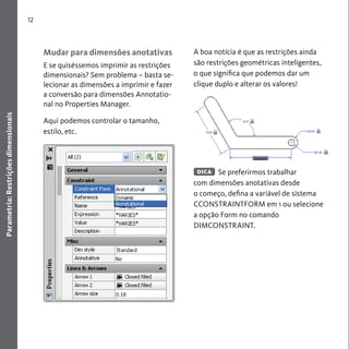 12 
Parametria: Restrições dimensionais 
Mudar para dimensões anotativas 
E se quiséssemos imprimir as restrições 
dimensionais? Sem problema – basta se-lecionar 
as dimensões a imprimir e fazer 
a conversão para dimensões Annotatio-nal 
no Properties Manager. 
Aqui podemos controlar o tamanho, 
estilo, etc. 
A boa notícia é que as restrições ainda 
são restrições geométricas inteligentes, 
o que significa que podemos dar um 
clique duplo e alterar os valores! 
Se preferirmos trabalhar 
DICA 
com dimensões anotativas desde 
o começo, defina a variável de sistema 
CCONSTRAINTFORM em 1 ou selecione 
a opção Form no comando 
DIMCONSTRAINT. 
 