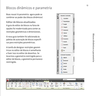 Blocos dinâmicos e parametria 
13 
Blocos dinâmicos e parametria 
Boas novas! A parametria agora pode se 
combinar ao poder dos blocos dinâmicos! 
Editor de blocos atualizados 
A guia do editor de blocos na faixa de 
opções foi modernizada para conter as 
restrições geométricas e dimensionais. 
A nova guia também foi adicionada às 
paletas de autoração de blocos específi-cas 
para restrições paramétricas. 
A tarefa de designar restrições geomé-tricas 
no editor de blocos é semelhante 
a fazer isso no editor de desenhos. Se 
levarmos a geometria restringida para o 
editor de blocos, a geometria permanece 
restringida. 
 