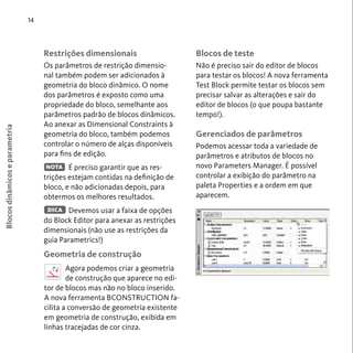 Blocos de teste 
Não é preciso sair do editor de blocos 
para testar os blocos! A nova ferramenta 
Test Block permite testar os blocos sem 
precisar salvar as alterações e sair do 
editor de blocos (o que poupa bastante 
tempo!). 
Gerenciados de parâmetros 
Podemos acessar toda a variedade de 
parâmetros e atributos de blocos no 
novo Parameters Manager. É possível 
controlar a exibição do parâmetro na 
paleta Properties e a ordem em que 
aparecem. 
14 
Restrições dimensionais 
Os parâmetros de restrição dimensio-nal 
também podem ser adicionados à 
geometria do bloco dinâmico. O nome 
dos parâmetros é exposto como uma 
propriedade do bloco, semelhante aos 
parâmetros padrão de blocos dinâmicos. 
Ao anexar as Dimensional Constraints à 
geometria do bloco, também podemos 
controlar o número de alças disponíveis 
para fins de edição. 
É preciso garantir que as res-trições 
estejam contidas na definição de 
bloco, e não adicionadas depois, para 
obtermos os melhores resultados. 
Devemos usar a faixa de opções 
DICA 
do Block Editor para anexar as restrições 
dimensionais (não use as restrições da 
guia Parametrics!) 
Geometria de construção 
Blocos dinâmicos e parametria 
NOTA 
Agora podemos criar a geometria 
de construção que aparece no edi-tor 
de blocos mas não no bloco inserido. 
A nova ferramenta BCONSTRUCTION fa-cilita 
a conversão de geometria existente 
em geometria de construção, exibida em 
linhas tracejadas de cor cinza. 
 
