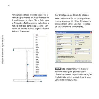 Blocos dinâmicos e parametria 
16 
Uma alça no bloco inserido nos deixa al-ternar 
rapidamente entre os diversos va-lores 
listados na tabela Block. Selecionar 
a Properties Table do menu exibe toda a 
tabela de bloco para que possamos ver 
todos os valores e ainda organizá-los em 
colunas diferentes. 
Parâmetros do editor de blocos 
Você pode controlar todos os parâme-tros 
do ambiente do editor de blocos no 
diálogo Block Editor Settings – opções 
de cor, tamanho e alinhamento. 
Não é recomendável misturar 
DICA 
as novas restrições geométricas e 
dimensionais com os parâmetros e ações 
tradicionais, pois isso pode levar a uma 
variedade de resultados. 
 