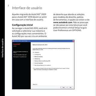 Interface de usuário 
2 
Interface de usuário 
Aqueles migrando do AutoCAD® 2009 
para o AutoCAD® 2010 devem se sentir 
em casa com a interface de usuário. 
Configuração inicial 
Ao carregar o AutoCAD 2010, você será 
solicitado a selecionar sua indústria e 
as configurações mais convenientes. O 
AutoCAD por sua vez cria um ambiente 
de desenho que aborda as seleções 
para modelos de desenho, paletas 
de ferramentas, e opções ao visitar o site 
www.autodesk.com. Não se preocupe 
se não passar por esta tela já que você 
pode encontrar o Initial Setup na guia 
User Preferences em OPTIONS. 
 