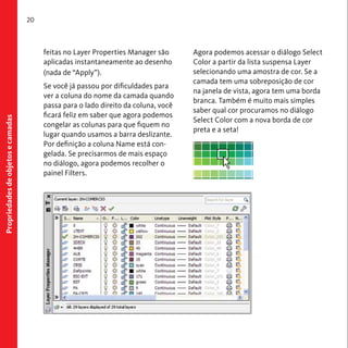 Propriedades de objetos e camadas 
20 
feitas no Layer Properties Manager são 
aplicadas instantaneamente ao desenho 
(nada de “Apply”). 
Se você já passou por dificuldades para 
ver a coluna do nome da camada quando 
passa para o lado direito da coluna, você 
ficará feliz em saber que agora podemos 
congelar as colunas para que fiquem no 
lugar quando usamos a barra deslizante. 
Por definição a coluna Name está con-gelada. 
Se precisarmos de mais espaço 
no diálogo, agora podemos recolher o 
painel Filters. 
Agora podemos acessar o diálogo Select 
Color a partir da lista suspensa Layer 
selecionando uma amostra de cor. Se a 
camada tem uma sobreposição de cor 
na janela de vista, agora tem uma borda 
branca. Também é muito mais simples 
saber qual cor procuramos no diálogo 
Select Color com a nova borda de cor 
preta e a seta! 
 