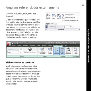 Arquivos referenciados externamente 
25 
Arquivos referenciados externamente 
(Arquivos PDF, XREF, DGN, DWF e de 
imagem) 
O painel Reference na guia Insert da Rib-bon 
facilita a tarefa de anexar e modificar 
todos os arquivos com referências exter-nas. 
Vamos encontrar em um só lugar to-das 
as ferramentas que precisamos para 
clipar, esmaecer (até Xrefs!) e controlar 
a exibição de quadros de referência e 
também outras ferramentas valiosas. 
Ribbon sensível ao contexto 
Você vai adorar o modo como a faixa 
de opções sensível ao contexto exibe 
automaticamente apenas aqueles coman-dos 
relevantes quando um dos arquivos 
referenciados externamente. As opções 
que aparecem na faixa de opções são 
aquelas relacionadas ao tipo de objeto 
selecionado! 
 
