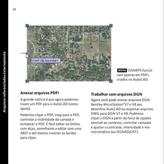 26 
Anexar arquivos PDF! 
A grande notícia é que agora podemos 
trazer um PDF para o AutoCAD (como 
apoio). 
Podemos clipar o PDF, snap para o PDF, 
controlar a visibilidade da camada e 
esmaecer o PDF. É fácil editar os limites 
com alças, semelhante a editar com uma 
XREF e até mesmo inverter as bordas 
para clipar. 
OSNAPS funcio-nam 
apenas em PDFs 
criados no AutoCAD. 
Trabalhar com arquivos DGN 
Agora você pode anexar arquivos DGN 
Bentley MicroStation®V7 e V8 aos 
desenhos AutoCAD ou exportar arquivos 
DWG para DGN V7 e V8. Podemos 
clipar o DGN a partir da faixa de opções 
sensível ao contexto, controlar camadas 
e ajustar o contraste, intensidade e mo-nocromático 
(ou DGNADJUST). 
Arquivos referenciados externamente 
NOTA 
 