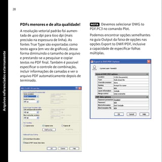 Arquivos referenciados externamente 
28 
PDFs menores e de alta qualidade! 
A resolução vetorial padrão foi aumen-tada 
de 400 dpi para 600 dpi (mais 
precisão na espessura de linha). As 
fontes True Type são exportadas como 
texto agora (em vez de gráficos), dessa 
forma diminuindo o tamanho de arquivo 
e prestando-se a pesquisar e copiar 
textos no PDF final. Também é possível 
especificar o controle de combinação, 
incluir informações de camadas e ver o 
arquivo PDF automaticamente depois de 
terminado. 
Devemos selecionar DWG to 
NOTA 
PDF.PC3 no comando Plot. 
Podemos encontrar opções semelhantes 
na guia Output da faixa de opções nas 
opções Export to DWF/PDF, inclusive 
a capacidade de especificar folhas 
múltiplas. 
 
