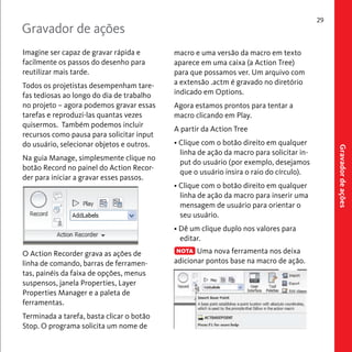macro e uma versão da macro em texto 
aparece em uma caixa (a Action Tree) 
para que possamos ver. Um arquivo com 
a extensão .actm é gravado no diretório 
indicado em Options. 
Agora estamos prontos para tentar a 
macro clicando em Play. 
A partir da Action Tree 
• Clique com o botão direito em qualquer 
linha de ação da macro para solicitar in-put 
do usuário (por exemplo, desejamos 
que o usuário insira o raio do círculo). 
• Clique com o botão direito em qualquer 
linha de ação da macro para inserir uma 
mensagem de usuário para orientar o 
seu usuário. 
• Dê um clique duplo nos valores para 
editar. 
Uma nova ferramenta nos deixa 
adicionar pontos base na macro de ação. 
29 
Imagine ser capaz de gravar rápida e 
facilmente os passos do desenho para 
reutilizar mais tarde. 
Todos os projetistas desempenham tare-fas 
tediosas ao longo do dia de trabalho 
no projeto – agora podemos gravar essas 
tarefas e reproduzi-las quantas vezes 
quisermos. Também podemos incluir 
recursos como pausa para solicitar input 
do usuário, selecionar objetos e outros. 
Na guia Manage, simplesmente clique no 
botão Record no painel do Action Recor-der 
para iniciar a gravar esses passos. 
O Action Recorder grava as ações de 
linha de comando, barras de ferramen-tas, 
painéis da faixa de opções, menus 
suspensos, janela Properties, Layer 
Properties Manager e a paleta de 
ferramentas. 
Terminada a tarefa, basta clicar o botão 
Stop. O programa solicita um nome de 
Gravador de ações 
Gravador de ações 
NOTA 
 
