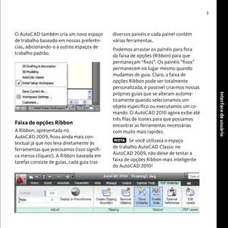 Interface de usuário 
3 
diversos painéis e cada painel contém 
várias ferramentas. 
Podemos arrastar os painéis para fora 
da faixa de opções (Ribbon) para que 
permaneçam “fixos”. Os painéis “fixos” 
permanecem no lugar mesmo quando 
mudamos de guia. Claro, a faixa de 
opções Ribbon pode ser totalmente 
personalizada; é possível criarmos nossas 
próprias guias que se alteram automa-ticamente 
quando selecionamos um 
objeto específico ou executamos um co-mando. 
O AutoCAD 2010 agora exibe até 
três filas de ícones para que possamos 
encontrar as ferramentas necessárias 
com muito mais rapidez. 
Se você utilizava o espaço 
de trabalho AutoCAD Classic no 
AutoCAD 2009, não deixe de tentar a 
faixa de opções Ribbon mais inteligente 
do AutoCAD 2010! 
O AutoCAD também cria um novo espaço 
de trabalho baseado em nossas preferên-cias, 
adicionando-o a outros espaços de 
trabalho padrão. 
Faixa de opções Ribbon 
A Ribbon, apresentada no 
AutoCAD 2009, ficou ainda mais con-textual 
já que nos leva diretamente às 
ferramentas que precisamos (isso signifi-ca 
menos cliques!). A Ribbon baseada em 
tarefas consiste de guias, cada guia traz 
NOTA 
 