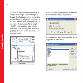 30 
Gravador de ações 
As macros não entendem os diálogos 
exceto os diálogos Layer Manager e 
Properties. Todos os outros comandos 
com diálogos precisam ser executados 
na linha do comando, comum traço [–] 
na frente do comando. Por exemplo: 
–HATCH. Uma Action Macro pode 
nos levar a um diálogo, mas o usuário 
precisaria inserir as informações e sair 
manualmente. 
O botão Preferences permite determinar 
o comportamento da Action Tree. 
O novo Action Macro Manager facilita a 
organização de macros. 
 