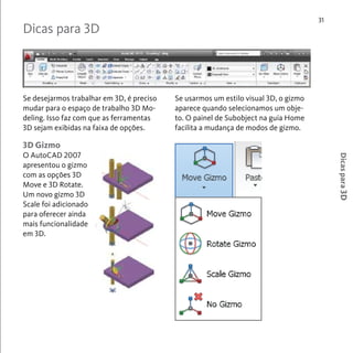 31 
Dicas para 3D 
Se desejarmos trabalhar em 3D, é preciso 
mudar para o espaço de trabalho 3D Mo-deling. 
Isso faz com que as ferramentas 
3D sejam exibidas na faixa de opções. 
Se usarmos um estilo visual 3D, o gizmo 
aparece quando selecionamos um obje-to. 
O painel de Subobject na guia Home 
facilita a mudança de modos de gizmo. 
Dicas para 3D 
3D Gizmo 
O AutoCAD 2007 
apresentou o gizmo 
com as opções 3D 
Move e 3D Rotate. 
Um novo gizmo 3D 
Scale foi adicionado 
para oferecer ainda 
mais funcionalidade 
em 3D. 
 