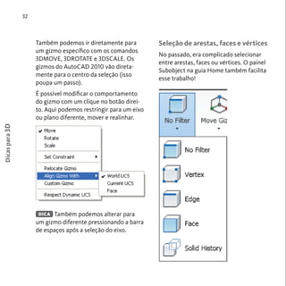 Também podemos ir diretamente para 
um gizmo específico com os comandos 
3DMOVE, 3DROTATE e 3DSCALE. Os 
gizmos do AutoCAD 2010 vão direta-mente 
para o centro da seleção (isso 
poupa um passo). 
É possível modificar o comportamento 
do gizmo com um clique no botão direi-to. 
Aqui podemos restringir para um eixo 
ou plano diferente, mover e realinhar. 
Também podemos alterar para 
um gizmo diferente pressionando a barra 
de espaços após a seleção do eixo. 
32 
Seleção de arestas, faces e vértices 
No passado, era complicado selecionar 
entre arestas, faces ou vértices. O painel 
Subobject na guia Home também facilita 
esse trabalho! 
Dicas para 3D 
DICA 
 