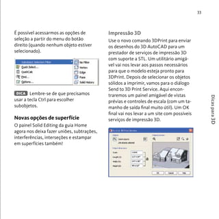 33 
Dicas para 3D 
É possível acessarmos as opções de 
seleção a partir do menu do botão 
direito (quando nenhum objeto estiver 
selecionado). 
Lembre-se de que precisamos 
DICA 
usar a tecla Ctrl para escolher 
subobjetos. 
Novas opções de superfície 
O painel Solid Editing da guia Home 
agora nos deixa fazer uniões, subtrações, 
interferências, interseções e estampar 
em superfícies também! 
Impressão 3D 
Use o novo comando 3DPrint para enviar 
os desenhos do 3D AutoCAD para um 
prestador de serviços de impressão 3D 
com suporte a STL. Um utilitário amigá-vel 
vai nos levar aos passos necessários 
para que o modelo esteja pronto para 
3DPrint. Depois de selecionar os objetos 
sólidos a imprimir, vamos para o diálogo 
Send to 3D Print Service. Aqui encon-traremos 
um painel amigável de vistas 
prévias e controles de escala (com um ta-manho 
de saída final muito útil). Um OK 
final vai nos levar a um site com possíveis 
serviços de impressão 3D. 
 