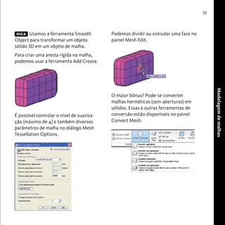 35 
Modelagem de malhas 
DICA Podemos dividir ou extrudar uma face no 
Usamos a ferramenta Smooth 
Object para transformar um objeto 
sólido 3D em um objeto de malha. 
Para criar uma aresta rígida na malha, 
podemos usar a ferramenta Add Crease. 
É possível controlar o nível de suaviza-ção 
(máximo de 4) e também diversos 
parâmetros de malha no diálogo Mesh 
Tessellation Options. 
painel Mesh Edit. 
O maior bônus? Pode-se converter 
malhas herméticas (sem aberturas) em 
sólidos. Essas e outras ferramentas de 
conversão estão disponíveis no painel 
Convert Mesh. 
 