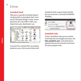 36 
Extras 
Extras 
Autodesk Seek na guia Output do Rib-bon 
(ou executar o comando SHAREWI-THSEEK). 
Autodesk Labs 
Visite o Autodesk Labs para se manter 
informado das tecnologias do futuro. No 
labs.autodesk.com, você pode baixar 
(grátis) diversas ferramentas interessan-tes 
para qualquer área. 
Autodesk Seek 
Não perca o grande conteúdo disponí-vel 
(gratuito!) no Autodesk Seek. Com 
acesso fácil pelo Design Center, temos 
desenhos 2D e 3D, DWFs, PDFs, etc., 
disponíveis para download e uso. 
Se quisermos compartilhar os projetos, 
podemos usar a ferramenta Share with 
 