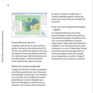 38 
Seção bônus: Autodesk Impression 
Preenchimento de área 
É rápido colorir diversas áreas usando a 
opção Freehand na ferramenta Area Fill. 
Arraste um caminho de spline à mão livro 
ao longo das áreas que deseja preencher. 
Em cada local que a spline atravessa uma 
área delimitada, o estilo de preenchi-mento 
selecionado aplica-se à área. 
Efeitos de sombra projetada 
A adição do efeito de sombra projetada é 
uma forma excelente de criar a ilusão de 
profundidade na ilustração. Por exemplo, 
crie um estilo com um efeito de sombra 
projetada que se possa designar para 
blocos de paisagismo, como árvores ou 
arbustos, com o qual os blocos parecem 
ter altura. Também se pode fazer a 
sombra projetada aparecer dentro do 
estilo para uma piscina ou um efeito de 
submerso. 
Criar um novo conjunto de estilos 
– rápido! 
A criação de bibliotecas de estilos 
personalizadas no Impression pode ser 
uma tarefa demorada e trabalhosa. Para 
criar uma nova biblioteca, é preciso 
copiar/copiar cada estilo manualmente e 
modificar a cor dos elementos de estilo 
individual, um a um. O Style Book Wizard 
automatiza este processo gerando um 
número predeterminado de variações 
de cor baseando-se no estilo “original” 
existente (e isso vai acelerar as coisas!) 
 
