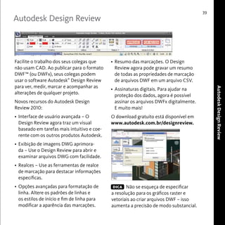 Autodesk Design Review 
39 
Autodesk Design Review 
Facilite o trabalho dos seus colegas que 
não usam CAD. Ao publicar para o formato 
DWF™ (ou DWFx), seus colegas podem 
usar o software Autodesk® Design Review 
para ver, medir, marcar e acompanhar as 
alterações de qualquer projeto. 
Novos recursos do Autodesk Design 
Review 2010: 
• Interface de usuário avançada – O 
Design Review agora traz um visual 
baseado em tarefas mais intuitivo e coe-rente 
com os outros produtos Autodesk. 
• Exibição de imagens DWG aprimora-da 
– Use o Design Review para abrir e 
examinar arquivos DWG com facilidade. 
• Realces – Use as ferramentas de realce 
de marcação para destacar informações 
específicas. 
• Opções avançadas para formatação de 
linha. Altere os padrões de linhas e 
os estilos de início e fim de linha para 
modificar a aparência das marcações. 
• Resumo das marcações. O Design 
Review agora pode gravar um resumo 
de todas as propriedades de marcação 
de arquivos DWF em um arquivo CSV. 
• Assinaturas digitais. Para ajudar na 
proteção dos dados, agora é possível 
assinar os arquivos DWFx digitalmente. 
E muito mais! 
O download gratuito está disponível em 
www.autodesk.com.br/designreview. 
Não se esqueça de especificar 
DICA 
a resolução para os gráficos raster e 
vetoriais ao criar arquivos DWF – isso 
aumenta a precisão de modo substancial. 
 