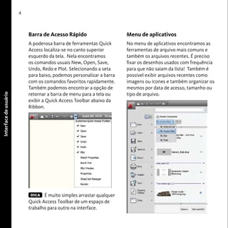 User Interface 
4 
Barra de Acesso Rápido 
A poderosa barra de ferramentas Quick 
Access localiza-se no canto superior 
esquerdo da tela. Nela encontramos 
os comandos usuais New, Open, Save, 
Undo, Redo e Plot. Selecionando a seta 
para baixo, podemos personalizar a barra 
com os comandos favoritos rapidamente. 
Também podemos encontrar a opção de 
retornar a barra de menu para a tela ou 
exibir a Quick Access Toolbar abaixo da 
Ribbon. 
É muito simples arrastar qualquer 
Quick Access Toolbar de um espaço de 
trabalho para outro na interface. 
Menu de aplicativos 
No menu de aplicativos encontramos as 
ferramentas de arquivo mais comuns e 
também os arquivos recentes. É preciso 
fixar os desenhos usados com frequência 
para que não saiam da lista! Também é 
possível exibir arquivos recentes como 
imagens ou ícones e também organizar os 
mesmos por data de acesso, tamanho ou 
tipo de arquivo. 
Interface de usuário 
DICA 
 