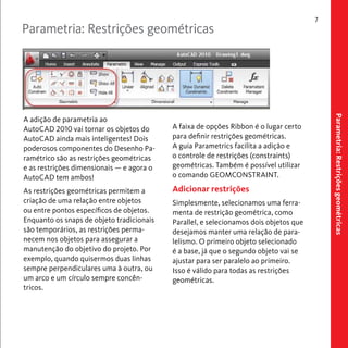Parametria: Restrições geométricas 
7 
Parametria: Restrições geométricas 
A faixa de opções Ribbon é o lugar certo 
para definir restrições geométricas. 
A guia Parametrics facilita a adição e 
o controle de restrições (constraints) 
geométricas. Também é possível utilizar 
o comando GEOMCONSTRAINT. 
Adicionar restrições 
Simplesmente, selecionamos uma ferra-menta 
de restrição geométrica, como 
Parallel, e selecionamos dois objetos que 
desejamos manter uma relação de para-lelismo. 
O primeiro objeto selecionado 
é a base, já que o segundo objeto vai se 
ajustar para ser paralelo ao primeiro. 
Isso é válido para todas as restrições 
geométricas. 
A adição de parametria ao 
AutoCAD 2010 vai tornar os objetos do 
AutoCAD ainda mais inteligentes! Dois 
poderosos componentes do Desenho Pa-ramétrico 
são as restrições geométricas 
e as restrições dimensionais — e agora o 
AutoCAD tem ambos! 
As restrições geométricas permitem a 
criação de uma relação entre objetos 
ou entre pontos específicos de objetos. 
Enquanto os snaps de objeto tradicionais 
são temporários, as restrições perma-necem 
nos objetos para assegurar a 
manutenção do objetivo do projeto. Por 
exemplo, quando quisermos duas linhas 
sempre perpendiculares uma à outra, ou 
um arco e um círculo sempre concên-tricos. 
 