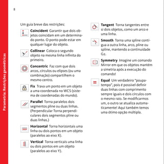 Parametria: Restrições geométricas 
8 
Um guia breve das restrições: 
Coincident Garantir que dois ob-jetos 
coincidam em um determina-do 
ponto. O ponto pode estar em 
qualquer lugar do objeto. 
Collinear Coloca o segundo 
objeto na mesma linha infinita do 
primeiro. 
Concentric Faz com que dois 
arcos, círculos ou elipses (ou uma 
combinação) compartilhem o 
mesmo centro. 
Fix Trava um ponto em um objeto 
a uma coordenada no WCS (siste-ma 
de coordenadas do mundo). 
Parallel Torna paralelos dois 
segmentos pline ou duas linhas. 
(Perpendicular Torna perpendi-culares 
dois segmentos pline ou 
duas linhas.) 
Horizontal Torna horizontais uma 
linha ou dois pontos em um objeto 
(paralelos ao eixo X). 
Vertical Torna verticais uma linha 
ou dois pontos em um objeto 
(paralelos ao eixo Y). 
Tangent Torna tangentes entre 
si dois objetos, como um arco e 
uma linha. 
Smooth Torna uma spline contí-gua 
a outra linha, arco, pline ou 
spline, mantendo a continuidade 
G2. 
Symmetry Imagine um comando 
Mirror em que os objetos mantém 
a simetria após a execução do 
comando! 
Equal Um verdadeiro “poupa-tempo”, 
pois é possível definir 
duas linhas com comprimento 
sempre iguais e dois círculos com 
o mesmo raio. Se modificarmos 
um, o outro se atualiza automa-ticamente! 
Aqui também temos 
uma ótimo opção múltipla. 
 