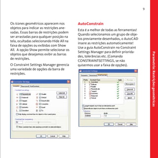 Parametria: Restrições geométricas 
9 
Os ícones geométricos aparecem nos 
objetos para indicar as restrições ane-xadas. 
Essas barras de restrições podem 
ser arrastadas para qualquer posição na 
tela, ocultadas selecionando Hide All na 
faixa de opções ou exibidas com Show 
All. A opção Show permite selecionar os 
objetos que desejamos exibir as barras 
de restrições. 
O Constraint Settings Manager gerencia 
uma variedade de opções da barra de 
restrições. 
AutoConstrain 
Esta é a melhor de todas as ferramentas! 
Quando selecionamos um grupo de obje-tos 
previamente desenhados, o AutoCAD 
insere as restrições automaticamente! 
Use a guia AutoConstrain no Constraint 
Settings Manager para definir priorida-des, 
tolerâncias etc. (Comando 
CONSTRAINTSETTINGS, se não 
quisermos usar a faixa de opções). 
 