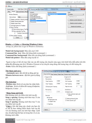 CHƯƠNG I - LÀM QUENVỚI AUTOCAD NGUYỄN PHÚ QUÝ - NGUYỄNVIỆTTHẮNG
  TRANG 10   AutoCAD Toàn tập 2010                                                                          www.cgnewspaper.com
Display --> Color --> Drawing Windows Colors
(trong các phiên bản cũ gọi là Windows Elements):
Model tab background: Màu nền của CAD
Command line text: Màu chữ dòng lệnh (command: )
Command line background: Màu nền của dòng lệnh (command: )
Model tab pointer: Màu dấu cộng toạ độ vẽ
Ngoài ra bạn có thể chỉ trực tiếp vào các đối tượng cần chuyển màu ngay trên hình biểu diễn phía trên khi
nhấp đến đốitượng nào thì ô Window Element sẽ tự chuyển sang dòng chữ tuơng ứng với đối tượng đó.
-Fonts: Kiểu chữ dòng lệnh (command: )
Thẻ Open and save:
-Automatic save: đặt chế độ tự động ghi lại.
Minutes between saves : đặt thời gian tự động
ghi.
Thẻ Selection:  
-Pickbox size: Kích cỡ của tâm lúc nhận lệnh.
-Grif size : Kích cỡ điểm đối tượng (Endpoint,
Midpoint, Center …)
+Bảng Snap and Grid
Đặt khoảng cách các điểm trên lưới toạ độ.
Snap x spacing: khoảng cách theo trục X của
các điểm lưới toạ độ
Snap Y spacing: khoảng cách theo trục Y của
các điểm lưới toạ độ
*Chú ý: Khi đặt bảng này chuột của bạn chỉ
có thể đi theo những điểm thuộc lưới toạ độ
với các khoảng cách của lưới bạn nhập. Lệnh
này chỉ phù hợp khi bạn sử trong bản vẽ có các
khoảng cách chẵn
 