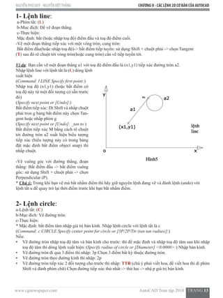 www.cgnewspaper.com                                                                          AutoCAD Toàn tập 2010   TRANG 13  
NGUYỄN PHÚ QUÝ - NGUYỄNVIỆTTHẮNG CHƯƠNG II - CÁC LỆNH 2D CƠ BẢN CỦA AUTOCAD
1- Lệnh line:
a-Phím tắt: (L)
b-Muc đích: Để vẽ đoạn thẳng.
c-Thực hiện:
Mặc định: bắt (hoặc nhập toạ độ) điểm đầu và toạ độ điểm cuối.
-Vẽ một đoạn thẳng tiếp xúc với một vòng tròn, cung tròn:
Bắt điểm đầu(hoặc nhập toạ độ)-> bắt điểm tiếp tuyến: sử dụng Shift + chuột phải -> chọn Tangent
(T) sau đó rê chuột tới vòng tròn(hoặc cung tròn) cần vẽ tiếp tuyến tới.   
Ví dụ: Bạn cần vẽ một đoạn thẳng a1 với toạ độ điểm đầu là (x1,y1) tiếp xúc đường tròn a2.
Nhập lệnh line với lệnh tắt là (L) dòng lệnh
xuất hiện
(Command: l LINE Specify first point:)
Nhập toạ độ (x1,y1) (hoặc bắt điểm có
toạ độ này từ một đối tượng có sẵn trước
đó)
(Specify next point or [Undo]:)
Bắt điểm tiếp xúc: Dí Shift và nhấp chuột
phải tron g bảng bắt điểm này chọn Tan-
gent hoặc nhấp phím g
(Specify next point or [Undo]: _tan to )
Bắt điểm tiếp xúc M bằng cách rê chuột
tới đường tròn a2 xuất hiện biểu tượng
tiếp xúc (biểu tượng này có trong bảng
đặt mặc định bắt điểm object snap) thì
nhấp chuột.
-Vẽ vuông góc với đường thẳng, đoạn
thẳng: Bắt điểm đầu -> bắt điểm vuông
góc: sử dụng Shift + chuột phải -> chọn
Perpendicular (P).
* Chú ý: Trong khi bạn vẽ mà bắt nhầm điểm thì hãy giữ nguyên lệnh đang vẽ và đánh lệnh (undo) với
lệnh tắt u để quay trở lại thời điểm trước khi bạn bắt nhầm điểm.
2- Lệnh circle:
a-Lệnh tắt: (C)
b-Mục đích: Vẽ đường tròn.
c-Thực hiện:
* Mặc định: bắt điểm tâm nhập giá trị bán kính. Nhập lệnh circle với lệnh tắt là c
(Command: c CIRCLE Specify center point for circle or [3P/2P/Ttr (tan tan radius)]:)
Nếu:
•	 Vẽ đường tròn nhập toạ độ tâm và bán kính cho trước: thì để mặc định và nhập toạ độ tâm sau khi nhập
toạ độ tâm thì dòng lệnh xuất hiện: (Specify radius of circle or [Diameter] <0.0000>:) Nhập bán kính.
•	 Vẽ đường tròn đi qua 3 điểm thì nhập: 3p Chọn 3 điểm bất kỳ thuộc đường tròn.
•	 Vẽ đường tròn theo đường kính thì nhập: 2p
•	 Vẽ đường tròn tiếp xúc 2 đối tượng cho trước thì nhập: TTR (chú ý phải viết hoa, để viết hoa thì dí phím
Shift và đánh phím chữ) Chọn đường tiếp xúc thứ nhất -> thứ hai -> nhậ p giá trị bán kính.
 