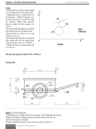 CHƯƠNG II - CÁC LỆNH 2D CƠ BẢN CỦA AUTOCAD NGUYỄN PHÚ QUÝ - NGUYỄNVIỆTTHẮNG
  TRANG 14   AutoCAD Toàn tập 2010                                                                          www.cgnewspaper.com
Ví dụ:
Vẽ đường tròn a1 tiếp xúc đoạn thẳng
a2 và đường tròn a3 cho trước (H6)
- Nhập lệnh circle với lệnh tắt là (C)
(Command: c CIRCLE Specify cen-
ter point for circle or [3P/2P/Ttr (tan
tan radius)]:) Nhập TTR: (Specify
point on object for first tangen t of
circle:)  
- Rê chuột tới đoạn thẳng a2 xuất hiện
biểu tượng tiếp xúc thì nhấp chuột
(Specify point on object for second
tangent of circle:)
- Rê chuột tới đường tròn a3 xuất hiện
biểu tượng tiếp xúc thì nhấp chuột
(Specify radius of circle <0.0000>:)
- Nhập bán kính của đường tròn tiếp
x úc cần vẽ.   
Bài tập ứng dụng cho lệnh LINE, CIRCLE
Hướng dẫn:
Bước 1: Vẽ đối tượng line
-Nhập lệnh line với lệnh tắt là (L)Command: l LINE Specify first point:
Nhập toạ độ bất kỳ (Nhấp chuột tại một điểm bất kỳ trên bản vẽ) ,
Specify next point or [Undo]:
ấn phím F8 để bật chế độ vẽ dọc theo trục toạ độ <Ortho on>
 