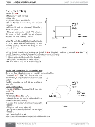 CHƯƠNG II - CÁC LỆNH 2D CƠ BẢN CỦA AUTOCAD NGUYỄN PHÚ QUÝ - NGUYỄNVIỆTTHẮNG
  TRANG 16   AutoCAD Toàn tập 2010                                                                          www.cgnewspaper.com
3 - Lệnh Rectang:
a-Lệnh tắt: REC
b-Mục đích: vẽ hình chữ nhật
c-Thực hiện:            
*Mặc định: Bắt toạ độ điểm đầu
> bắt toạ độ  điểm cuối của đường chéo của hình
chữ nhật.
>Vẽ hình chữ nhật khi biết toạ độ điểm đầu và
độ dài các cạnh
> Nhập giá trị điểm đầu > @a,b  Với a là chiều
dài ngang của hình chữ nhật (trục x)  b là chiều
dài đứng của hình chữ nhật (trục y)
Ví dụ: Vẽ hình chữ nhật khi biết toạ độ điểm đầu
là (x1,y1) và có a là chiều dài ngang của hình
chữ nhật (trục x) b là chiều dài đứng của hình
chữ nhật (trục y)
> Nhập lệnh vẽ hình chự nhật ( rectang) với lệnh tắt là REC dòng lệnh xuất hiện: (command: REC RECTANG
Specify first cornor point or [chamfer/elevation/fil let/thickness/width]:
> Để mặc định và nhập toạ độ điểm đầu x1,y1
(Specify other corner point or [Dimensions]:)
> Để mặc định và nhập toạ độ điểm cuối @a,b
Vẽ các hình chữ nhật có các cạnh vát,bo tròn:
Trước khi thực hiện các thao tác này bạn để ý xuống dòng lệnh
Command: REC RECTANG Specify first cor-
nor point or [Chamfer/elevation/fillet/thickness/
width]:
Bạn hãy nhập tiếp các lệnh tắt sau nếu bạn sử
dụng đến:
Cạnh vát: Chamfer
Lệnh tắt: C (Chỉ áp dụng sau khi đã thực hiện
lệnh REC)
Thực hiện:
> Command: REC RECTANG
> Specify first corner point or [Chamfer/Eleva-
tion/Fillet/Thickness/Width]: C
> Specify first chamfer distance for rectangles
<0.0000>:)
> Nhập vát cạnh ngang a (trục x)
(Specify second chamfer distance for rectangles
<2.0000>:)
> vát cạnh đứng b (trục y)
>Sau đó thực hiện phép vẽ tương tự đối với hình chữ nhật.
 