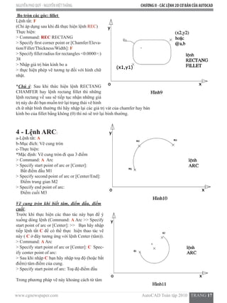 www.cgnewspaper.com                                                                          AutoCAD Toàn tập 2010   TRANG 17  
NGUYỄN PHÚ QUÝ - NGUYỄNVIỆTTHẮNG CHƯƠNG II - CÁC LỆNH 2D CƠ BẢN CỦA AUTOCAD
Bo tròn các góc: fillet
Lệnh tắt: F
(Chỉ áp dụng sau khi đã thực hiện lệnh REC)
Thực hiện:
> Command: REC RECTANG
> Specify first corner point or [Chamfer/Eleva-
tion/Fillet/Thickness/Width]: F
> Specify fillet radius for rectangles <0.0000>:)
38
> Nhập giá trị bán kính bo a
> thực hiện phép vẽ tương tự đối với hình chữ
nhật.
*Chú ý: Sau khi thức hiện lệnh RECTANG
CHAMFER hay lệnh rectang fillet thì những
lệnh rectang về sau sẽ tiếp tục nhận những giá
trị này do đó bạn muốn trở lại trạng thái vẽ hình
ch ữ nhật bình thường thì hãy nhập lại các giá trị vát của chamfer hay bán
kính bo của fillet bằng không (0) thì nó sẽ trở lại bình thường.  
4 - Lệnh ARC:
a-Lệnh tắt: A
b-Mục đích: Vẽ cung tròn
c-Thực hiện:
*Mặc định: Vẽ cung tròn đi qua 3 điểm
> Command: A Arc
> Specify start point of arc or [Center]:
    Bắt điểm đầu M1
> Specify second point of arc or [Center/End]:
    Điểm trung gian M2
> Specify end point of arc:
    Điểm cuối M3
Vẽ cung tròn khi biết tâm, điểm đầu, điểm
cuối:
Trước khi thực hiện các thao tác này bạn để ý
xuống dòng lệnh (Command: A Arc >> Specify
start point of arc or [Center]: >>   Bạn hãy nhập
tiếp lệnh tắt C để có thể thực  hiện thao tác vẽ
này ( C ở đây tương ứng với lệnh Center (tâm)).
> Command: A Arc
> Specify start point of arc or [Center]: C  Spec-
ify center point of arc:
> Sau khi nhập C bạn hãy nhập toạ độ (hoặc bắt
điểm) tâm điểm của cung.
> Specify start point of arc: Toạ độ điểm đầu
Trong phương pháp vẽ này khoảng cách từ tâm
 