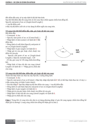 CHƯƠNG II - CÁC LỆNH 2D CƠ BẢN CỦA AUTOCAD NGUYỄN PHÚ QUÝ - NGUYỄNVIỆTTHẮNG
  TRANG 18   AutoCAD Toàn tập 2010                                                                          www.cgnewspaper.com
đến điểm đầu máy sẽ tự mặc định là độ dài bán kính.
Sau khi bắt điểm đầu thì cung tròn sẽ chỉ xoay theo chiều ngược chiều kim đồng hồ.
Specify end point of arc or [Angle/chord Length ]:
-> toạ độ điểm cuối.
ở đây toạ độ điểm cuối chỉ có tác dụng là điểm ngắt của cung tròn.
Vẽ cung tròn khi biết điểm đầu, tâm, góc hoặc độ dài của cung:
Bắt điểm đầu
> Command: A Arc
> Specify start point of arc or [Center/End]: )
> Nhập lệnh vẽ tâm (center) với lệnh tắt C Bắt
điểm tâm
> Dòng lệnh sẽ xuất hiện (Specify end point of
arc or [Angle/chord Length])
> Nhập lệnh vẽ góc (angle) với lệnh tắt A
> Nhập giá trị của góc hoặc click chuột vào
điểm tới của góc
    Specify end point of arc or [Angle/chord
Length]: a Specify included angle: -120
   (Ví dụ: góc xoay là 120 cùng chiều kim đồng
hồ)
>Nhập lệnh vẽ theo độ dài của cung (chord
Length) với lệnh tắt l -> Nhập giá trị chiều dài
của cung.
Vẽ cung tròn khi biết tâm, điểm đầu, góc hoặc độ dài của cung:
Trước khi thực hiện các thao tác này bạn để ý xuống dòng lệnh
> Command: A Arc
> Specify start point of arc or [Center]: ) Bạn hãy nhập tiếp lệnh tắt C để có thể thực hiện thao tác vẽ này ( c
ở đây tương ứng với lệnh Center (tâm)).
> Sau khi nhập C bạn hãy nhập toạ độ tâm điểm của cung -> toạ độ điểm đầu
> Dòng lệnh sẽ xuất hiện (Specify end point of arc or [Angle/chord Length])  
> Nhập lệnh vẽ góc (angle) với lệnh tắt A
> Nhập giá trị của góc hoặc click chuột vào điểm tới của góc
> Nhập lệnh vẽ theo độ dài của cung (chord Length) với lệnh tắt L
> Nhập giá trị chiều dài của cung.
Chú ý: Trong khi vẽ cung tròn nếu như ta sử dụng phương pháp vẽ góc thì cung ngược chiều kim đồng hồ
nhận giá trị dương(+) cung cùng chiều kim đồng hồ nhận giá trị âm(-).
 