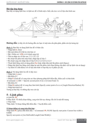 www.cgnewspaper.com                                                                          AutoCAD Toàn tập 2010   TRANG 19  
NGUYỄN PHÚ QUÝ - NGUYỄNVIỆTTHẮNG CHƯƠNG II - CÁC LỆNH 2D CƠ BẢN CỦA AUTOCAD
Bài tập ứng dụng:
Bạn hãy sử dụng lệnh line và lệnh arc để vẽ hình một c hiếc cầu treo vơi số liệu như hình sau:
Hướng dẫn: (ở đây tôi chỉ hướng dẫn các bạn vẽ một nửa cầu phía phải, phần còn lại tương tự)
Bước 1: Bạn hãy sử dụng lệnh line để vẽ thân cầu:
> Nhập lệnh L (line)
> Bắt một điểm (E2) bất kỳ trên bản vẽ
> Bật <Ortho on> (F8) và rê chuột sang trái
> Thứ tự nhập các số liệu sau: 2.5,1.25,1.25
> Rê chuột lên phía trên màn hình, nhập tiếp số liệu 3
> Rê chuột sang trái nhập tiếp số liệu 0.25,2.5,2.5,0.5,2.5,2.5
> Thoát lệnh bằng cách sử dụng phím Esc hoặc nhấp tiếp một lần phím cách (Space)
> Nhập tiếp lệnh line bằng cách nhập lại một lần phím cách (bạn không cần phải viết lại lệnh vừa sử dụng)
> Tại điểm E3 (bắt điểm) với số liệu như hình vẽ bạn hãy tự vẽ phần cột cầu.
Bước 2: Sử dụng lệnh Arc để vẽ dây treo:
> Nhập lệnh A (arc)
> Bắt điểm E3`
> Nhập E (End) để vẽ cung tròn arc theo phương pháp biết điểm đầu, điểm cuối và bán kính
(Command: A ARC > Specify second point of arc or [Center/End]: E)
> Bắt điểm E2
> Nhập R (radius) để vẽ cung theo bán kính (Specify center point of a rc or [Angle/Direction/Radius]: R)   
> Nhập bán kính là 8
Tương tự bạn hãy vẽ những dây treo còn lại
5 - Lệnh pline:  
a-Lệnh tắt: PL
b-Mục đích: Vẽ nhiều đoạn thẳng, cung tròn liên tục nhưng vẫn chỉ là một đối tượng
c-Thực hiện:
*Mặc định: Vẽ đoạn thẳng Bắt điểm đầu > Toạ độ điểm cuối.
Vẽ đoạn thẳng và cung tròn liên hợp :
Nhập lệnh PL (pline) Bắt điểm đầu -> (Command: PL PLINE Specify start point: Current line-width is
0.0000
Specify next point or [Arc/Halfwidth/Length/Undo/Width]:)
 