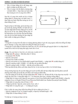 CHƯƠNG II - CÁC LỆNH 2D CƠ BẢN CỦA AUTOCAD NGUYỄN PHÚ QUÝ - NGUYỄNVIỆTTHẮNG
  TRANG 20   AutoCAD Toàn tập 2010                                                                          www.cgnewspaper.com
•	 Nếu vẽ đoạn thẳng thì ta để dạng mặc
định và nhập toạ độ điểm cuối.
•	 Nếu vẽ cung t ròn thì đánh a (tương ứng
với lệnhARC) -> thực hiện các bước tiếp
theo tương tự với vẽ cung tròn (ARC)
Sau khi vẽ cung tròn muốn trở lại vẽ đoạn
thẳng đánh L (tương ứng với lệnh Line) >>
thực hiện các bước tiếp theo tương tự với vẽ
đoạn thẳng (Line).
Ngoài ra bạn có thể nhập  giá trị nét (hay còn
gọi là bề dày đường Width) với lệnh tắt là w
sau khi nhập lệnh tắt bạn nhập giá trị của bề
dày.Và kể từ lúc này những đường bạn vẽ
bởi lệnh pline sẽ có nét dày như bạn đã nhập,
nếu cần trở lại bình thường thì bạn nhập lại
lệnh width và nhập giá trị bằng 0.
Chú ý:
+Trong khi vẽ cung tròn nếu như ta sử dụng phương pháp vẽ góc thì cung ngược chiều kim đồng hồ nhận
giá trị dương(+) cung cùng chiều kim đồng hồ nhận giá trị âm(-).
+Trong khi vẽ nếu nhập sai điểm hay lệnh line với Arc (A) thì bạn giữ nguyên lệnh vẽ và nhập lệnh U
(undo) để có thể trở lại trạng thái ngay trước khi vẽ sai.
Ví dụ: Cho một hình vẽ như bên với chiều dày (width) là 0,5
> Nhập lệnh PL (pline) > Bắt điểm đầu E1 bất kỳ
> Command: PL PLINE
> Specify start point:
> Current line-width is 0.0000
> Specify next point or [Arc/Halfwidth/Length/Undo/Width]: -> nhập lệnh W (width) bằng 0.5
> Specify starting width <0.0000>: 0.5 (độ dày nét tại điểm bắt đầu)
> Specify ending width <0.5000>:  (độ dày nét tại điểm cuối)
*Nếu bạn đặt độ dày điểm cuối khác nhau thì lúc vẽ nét của bạn có khi vẽ sẽ là hình thang.
Trong trường hợp này thì sau khi nhập giá trị nét tại điểm đầu thì bạn nhấp tiếp một lần phím cách để
chương trình nhận giá trị độ dày nét điểm cuối tương tự điểm đầu.
> Sau khi nhập giá trị độ dày nét bạn nhấp phím F8 <Ortho on> để bật chế độ vẽ dọc theo trục toạ độ -> rê
chuột dọc theo trục x sang phải nhập 10 -> rê chuột dọc theo trục y hướng xuống nhập 2
> Nhập lệnh vẽ cung a (arc) Specify next point or [Arc/Close/Halfwidth/Length/Undo/Width]: a Specify
endpoint of arc or [Angle/CEnter/CLose/Direction/Halfwidth/Line/ Radius/Second pt/Undo/Width]:
> Nhập lệnh vẽ cung theo tâm (CEnter ): CE
>  Nhập toạ độ tâm: Specify center point of arc: @0,-1
> Nhập lệnh vẽ cung theo góc  -> và nhập giá trị góc.
Chú ý ở đây do cung cùng chiều kim đông hồ nên ta nhập giá trị âm (-)
> Specify endpoint of arc or [Angle/Length]: a Specify included angle: -180
> Nhập lệnh vẽ đoạn thẳng L (line)
Và tiếp tục vẽ tương tự đoạn còn lại.
 