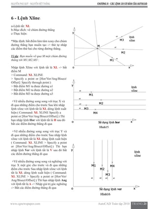 www.cgnewspaper.com                                                                          AutoCAD Toàn tập 2010   TRANG 21  
NGUYỄN PHÚ QUÝ - NGUYỄNVIỆTTHẮNG CHƯƠNG II - CÁC LỆNH 2D CƠ BẢN CỦA AUTOCAD
6 - Lệnh Xline:  
a-Lệnh tắt: XL
b-Mục đích: vẽ chùm đường thẳng
c-Thực hiện:          
*Mặc định: bắt điểm làm tâm xoay cho chùm
đường thẳng bạn muốn tạo -> thứ tự nhập
các điểm thứ hai cho từng đường thẳng.
Ví dụ: Bạn muốn vẽ qua M một chùm đường
thẳng tới M1,M2,M3 :
Nhập lệnh Xline với lệnh tắt là XL -> bắt
điểm M
> Command: XL XLINE
> Specify a point or [Hor/Ver/Ang/Bisect/
Offset]: Specify through point:)
> Bắt điểm M1 ta được đường a1
> Bắt điểm M2 ta được đường a2
> Bắt điểm M3 ta được đường a3
+Vẽ nhiều đường song song với trục X và
đi qua những điểm cho trước Sau khi nhập
lệnh xline với lệnh tắt là XL dòng lệnh xuất
hiện ( Command: XL XLINE Specify a
point or [Hor/Ver/Ang/Bisect/Offset]:) Thì
bạn nhập lệnh Hor với lệnh tắt là H sau đó
bắt các điểm đường thẳng đi qua
+Vẽ nhiều đường song song với trục Y và
đi qua những điểm cho trước Sau nhập lệnh
xline với lệnh tắt là XL dòng lệnh xuất hiện
( Command: XL XLINE > Specify a point
or [Hor/Ver/Ang/Bisect/Offset]:) Thì bạn
nhập lệnh Ver với lệnh tắt là V sau đó bắt
các điểm đường thẳng đi qua
+Vẽ nhiều đường song song và nghiêng với
trục X một góc cho trước và đi qua những
điểm cho trước Sau nhập lệnh xline với lệnh
tắt là XL dòng lệnh xuất hiện ( Command:
XL XLINE > Specify a point or [Hor/Ver/
Ang/Bisect/Offset]:) Thì bạn nhập lệnh Ang
với lệnh tắt là A -> Nhập giá trị góc nghiêng
-> Bắt các điểm đường thẳng đi qua
 