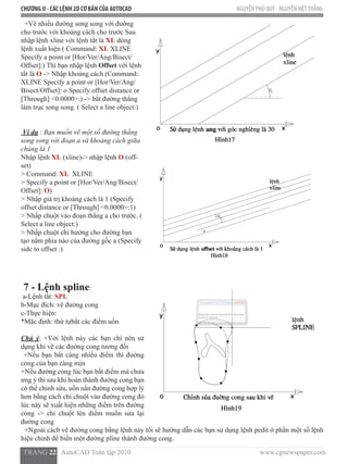 CHƯƠNG II - CÁC LỆNH 2D CƠ BẢN CỦA AUTOCAD NGUYỄN PHÚ QUÝ - NGUYỄNVIỆTTHẮNG
  TRANG 22   AutoCAD Toàn tập 2010                                                                          www.cgnewspaper.com
  +Vẽ nhiều đường song song với đường
cho trước với khoảng cách cho trước Sau
nhập lệnh xline với lệnh tắt là XL dòng
lệnh xuất hiện ( Command: XL XLINE
Specify a point or [Hor/Ver/Ang/Bisect/
Offset]:) Thì bạn nhập lệnh Offset với lệnh
tắt là O -> Nhập khoảng cách (Command:
XLINE Specify a point or [Hor/Ver/Ang/
Bisect/Offset]: o Specify offset distance or
[Through] <0.0000>:) -> bắt đường thẳng
làm trục song song. ( Select a line object:)
Ví dụ : Bạn muốn vẽ một số đường thẳng
song song với đoạn a và khoảng cách giữa
chúng là 1
Nhập lệnh XL (xline)-> nhập lệnh O (off-
set)
> Command: XL XLINE
> Specify a point or [Hor/Ver/Ang/Bisect/
Offset]: O)
> Nhập giá trị khoảng cách là 1 (Specify
offset distance or [Through] <0.0000>:1)
> Nhấp chuột vào đoạn thẳng a cho trước. (
Select a line object:)
> Nhấp chuột chỉ hướng cho đường bạn
tạo nằm phía nào của đường gốc a (Specify
side to offset :)
7 - Lệnh spline:
a-Lệnh tắt: SPL
b-Mục đích: vẽ đường cong
c-Thực hiện:          
*Mặc định: thứ tựbắt các điểm uốn
Chú ý: +Với lệnh này các bạn chỉ nên sử
dụng khi vẽ các đường cong tương đối
+Nếu bạn bắt càng nhiều điểm thì đường
cong của bạn càng mịn
+Nếu đường cong lúc bạn bắt điểm mà chưa
ưng ý thì sau khi hoàn thành đường cong bạn
có thể chỉnh sửa, uốn nắn đường cong hợp lý
hơn bằng cách chỉ chuột vào đường cong đó
lúc này sẽ xuất hiện những điểm trên đường
cong -> chỉ chuột lên điểm muốn sửa lại
đường cong
  +Ngoài cách vẽ đường cong bằng lệnh này tôi sẽ hướng dẫn các bạn sử dụng lệnh pedit ở phần một số lệnh
hiệu chỉnh để biến một đường pline thành đường cong.
 