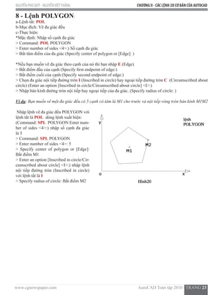 www.cgnewspaper.com                                                                          AutoCAD Toàn tập 2010   TRANG 23  
NGUYỄN PHÚ QUÝ - NGUYỄNVIỆTTHẮNG CHƯƠNG II - CÁC LỆNH 2D CƠ BẢN CỦA AUTOCAD
8 - Lệnh POLYGON:  
a-Lệnh tắt: POL  
b-Mục đích: Vẽ đa giác đều
c-Thực hiện:
*Mặc định: Nhập số cạnh đa giác
> Command: POL POLYGON
> Enter number of sides <4>:) Số cạnh đa giác
> Bắt tâm điểm của đa giác (Specify center of polygon or [Edge]: )
*Nếu bạn muốn vẽ đa giác theo cạnh của nó thì bạn nhập E (Edge)
> Bắt điểm đầu của cạnh (Specify first endpoint of edge:)
> Bắt điểm cuối của cạnh (Specify second endpoint of edge:)
> Chọn đa giác nội tiếp đường tròn I (Inscribed in circle) hay ngoại tiếp đường tròn C  (Circumscribed about
circle) (Enter an option [Inscribed in circle/Circumscribed about circle] <I>:)
> Nhập bán kính đường tròn nội tiếp hay ngoại tiếp của đa giác. (Specify radius of circle: )
Ví dụ: Bạn muốn vẽ một đa giác đều có 5 cạnh có tâm là M1 cho trước và nội tiếp vòng tròn bán kính M1M2
Nhập lệnh vẽ đa giác đều POLYGON với
lệnh tắt là POL  dòng lệnh xuất hiện:
(Command: SPL  POLYGON Enter num-
ber of sides <4>:) nhập số cạnh đa giác
là 5
> Command: SPL POLYGON
> Enter number of sides <4>: 5
> Specify center of polygon or [Edge]:
Bắt điểm M1
> Enter an option [Inscribed in circle/Cir-
cumscribed about circle] <I>:) nhập lệnh
nội tiếp đường tròn (Inscribed in circle)
với lệnh tắt là I
> Specify radius of circle: Bắt điểm M2
 