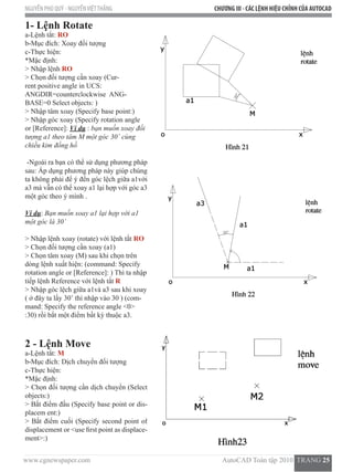 www.cgnewspaper.com                                                                           AutoCAD Toàn tập 2010  TRANG 25    
NGUYỄN PHÚ QUÝ - NGUYỄNVIỆTTHẮNG CHƯƠNG III - CÁC LỆNH HIỆU CHỈNH CỦA AUTOCAD
1- Lệnh Rotate
a-Lệnh tắt: RO
b-Mục đích: Xoay đối tượng
c-Thực hiện:
*Mặc định:
> Nhập lệnh RO
> Chọn đối tượng cần xoay (Cur-
rent positive angle in UCS:  
ANGDIR=counterclockwise  ANG-
BASE=0 Select objects: )
> Nhập tâm xoay (Specify base point:)
> Nhập góc xoay (Specify rotation angle
or [Reference]: Ví dụ : bạn muốn xoay đối
tượng a1 theo tâm M một góc 30˚ cùng
chiều kim đồng hồ
-Ngoài ra bạn có thể sử dụng phương pháp
sau: Áp dụng phương pháp này giúp chúng
ta không phải để ý đến góc lệch giữa a1với
a3 mà vẫn có thể xoay a1 lại hợp với góc a3
một góc theo ý mình .
Ví dụ: Bạn muốn xoay a1 lại hợp với a1
một góc là 30˚
> Nhập lệnh xoay (rotate) với lệnh tắt RO
> Chọn đối tượng cần xoay (a1)
> Chọn tâm xoay (M) sau khi chọn trên
dòng lệnh xuất hiện: (command: Specify
rotation angle or [Reference]: ) Thì ta nhập
tiếp lệnh Reference với lệnh tắt R
> Nhập góc lệch giữa a1và a3 sau khi xoay
( ở đây ta lấy 30˚ thì nhập vào 30 ) (com-
mand: Specify the reference angle <0>
:30) rồi bắt một điểm bất kỳ thuộc a3.
2 - Lệnh Move
a-Lệnh tắt: M
b-Mục đích: Dịch chuyển đối tượng
c-Thực hiện:
*Mặc định:
> Chọn đối tượng cần dịch chuyển (Select
objects:)
> Bắt điểm đầu (Specify base point or dis-
placem ent:)
> Bắt điểm cuối (Specify second point of  
displacement or <use first point as displace-
ment>:)
 