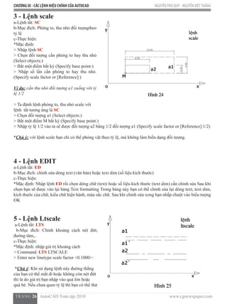 CHƯƠNG III - CÁC LỆNH HIỆU CHỈNH CỦA AUTOCAD NGUYỄN PHÚ QUÝ - NGUYỄNVIỆTTHẮNG
  TRANG 26   AutoCAD Toàn tập 2010                                                                          www.cgnewspaper.com
3 - Lệnh scale
a-Lệnh tắt: SC
b-Mục đích: Phóng to, thu nhỏ đối tượngtheo
tỷ lệ
c-Thực hiện:
*Mặc định:
> Nhập lệnh SC
> Chọn đối tượng cần phóng to hay thu nhỏ
(Select objects:)
> Bắt một điểm bất kỳ (Specify base point:)
> Nhập số lần cần phóng to hay thu nhỏ.
(Specify scale factor or [Reference]:)
Ví dụ: cần thu nhỏ đối tượng a1 xuống với tỷ
lệ 1/2
> Ta đánh lệnh phóng to, thu nhỏ scale với
lệnh  tắt tương ứng là SC
> Chọn đối tượng a1 (Select objects:)
> Bắt một điểm M bất kỳ (Specify base point:)
> Nhập tỷ lệ 1/2 vào ta sẽ được đối tượng a2 bằng 1/2 đối tượng a1 (Specify scale factor or [Reference]:1/2)
*Chú ý: với lệnh scale bạn chỉ có thể phóng vật theo tỷ lệ, mà không làm biến dạng đối tượng.
4 - Lệnh EDIT
a-Lệnh tắt: ED
b-Mục đích: chỉnh sửa dòng text (văn bản) hoặc text dim (số liệu kích thước)
c-Thực hiện:
*Mặc định: Nhập lệnh ED rồi chọn dòng chữ (text) hoặc số liệu kích thước (text dim) cần chỉnh sửa Sau khi
chọn bạn sẽ được vào lại bảng Text formatting Trong bảng này bạn có thể chỉnh sửa lại dòng text, text dim,
kích thước của chữ, kiểu chữ hiện hành, màu sắc chữ. Sau khi chỉnh sửa xong bạn nhấp chuột vào biểu tượng
OK
5 - Lệnh Ltscale
a-Lệnh tắt: LTS
b-Mục đích: Chỉnh khoảng cách nét đứt,
đường tâm,..
c-Thực hiện:
*Mặc định: nhập giá trị khoảng cách
> Command: LTS LTSCALE
> Enter new linetype scale factor <0.1000>:
*Chú ý: Khi sử dụng lệnh này đường thẳng
của bạn có thể mất đi hoặc không còn nét đứt
thì là do giá trị bạn nhập vào quá lón hoặc
quá bé. Nếu chưa quen tỷ lệ thì bạn có thể thử
 