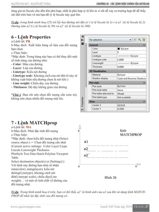 www.cgnewspaper.com                                                                           AutoCAD Toàn tập 2010  TRANG 27    
NGUYỄN PHÚ QUÝ - NGUYỄNVIỆTTHẮNG CHƯƠNG III - CÁC LỆNH HIỆU CHỈNH CỦA AUTOCAD
từng giá trị ltscale cho dến khi phù hợp, nhất là phù hợp tỷ lệ khi in vì rất dễ xảy ra trường hợp để dễ thấy
nét đứt trên bản vẽ mà bạn để tỷ lệ ltscale này quá lớn.
Ví dụ: trong hình minh hoạ (25) tôi lấy hai đường nét đứt a1 ( tỷ lệ ltscale là 1) v à a1` (tỷ lệ ltscale là 2)
Đường tâm a2 (t ỷ lệ ltscale là 50) và a2` (tỷ lệ ltscale là 100).
6 - Lệnh Properties
a-Lệnh tắt: PR
b-Mục đích: Xuất hiện bảng số liệu của đối tượng
bạn chọn
c-Thực hiện:
*Mặc định: Trong bảng này bạn có thể thay đổi một
số tính năng của đường như:
- Color: Màu của đường
- Layer: Lớp của đường
- Linetype: Kiểu nét đường
- Linetype scale: Khoảng cách của nét đứt (ô này sẽ
không xuất hiện nếu đường chọn là nét liền )
- Line weight: Chiều dày của đường
- Thickness: Độ dày không gian của đường
*Chú ý :Bạn chỉ nên chọn đối tượng cần xem xét,
không nên chọn nhiều đối tượng một lúc.
7 - Lệnh MATCHprop
a-Lệnh tắt: MA
b-Mục đích: Nhái đặc tính đối tượng
c-Thực hiện:
*Mặc định: chọn kiểu đối tượng nhái (Select
source object:) -> Chọn đối tượng cần nhái
(Current active settings:  Color Layer Ltype
Ltscale Lineweight Thickness
PlotStyle Text Dim Hatch Polyline Viewport
Table
Select destination object(s) or [Settings]:)
Với lệnh này đường bạn nhái sẽ nhận
màu(color), mảng(layer), kiểu nét
đường(Linetype), khoảng cách nét
đứt(Linetype scale), chiều dày(Line
weight)… và một số tính chất về đường của
đối tượng nhái.
Ví dụ: Trong hình minh hoạ ở trên, bạn có thể thấy a2` là hình ảnh của a2 sau khi sử dụng lệnh MATCH-
PROP để nhái lại đặc tính của đối tưọng a1.
 