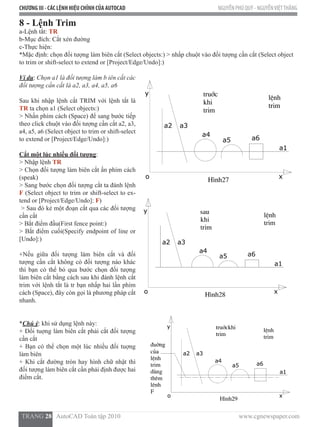 CHƯƠNG III - CÁC LỆNH HIỆU CHỈNH CỦA AUTOCAD NGUYỄN PHÚ QUÝ - NGUYỄNVIỆTTHẮNG
  TRANG 28   AutoCAD Toàn tập 2010                                                                          www.cgnewspaper.com
8 - Lệnh Trim
a-Lệnh tắt: TR  
b-Mục đích: Cắt xén đường
c-Thực hiện:
*Mặc định: chọn đối tượng làm biên cắt (Select objects:) > nhấp chuột vào đối tượng cần cắt (Select object
to trim or shift-select to extend or [Project/Edge/Undo]:)
Ví dụ: Chọn a1 là đối tượng làm b iên cắt các
đối tượng cần cắt là a2, a3, a4, a5, a6
Sau khi nhập lệnh cắt TRIM với lệnh tắt là
TR ta chọn a1 (Select objects:)
> Nhấn phím cách (Space) để sang bước tiếp
theo click chuột vào đối tượng cần cắt a2, a3,
a4, a5, a6 (Select object to trim or shift-select
to extend or [Project/Edge/Undo]:)
Cắt một lúc nhiều đối tượng:
> Nhập lệnh TR
> Chọn đối tượng làm biên cắt ấn phím cách
(speak)
> Sang bước chọn đối tượng cắt ta đánh lệnh
F (Select object to trim or shift-select to ex-
tend or [Project/Edge/Undo]: F)
> Sau đó kẻ một đoạn cắt qua các đối tượng
cần cắt
> Bắt điểm đầu(First fence point:)
> Bắt điểm cuối(Specify endpoint of line or
[Undo]:)
+Nếu giữa đối tượng làm biên cắt và đối
tượng cần cắt không có đối tượng nào khác
thì bạn có thể bỏ qua bước chọn đối tượng
làm biên cắt bằng cách sau khi đánh lệnh cắt
trim với lệnh tắt là tr bạn nhấp hai lần phím
cách (Space), đây còn gọi là phương pháp cắt
nhanh.
*Chú ý: khi sử dụng lệnh này:
+ Đối tuợng làm biên cắt phải cắt đối tượng
cần cắt
+ Bạn có thể chọn một lúc nhiều đối tuợng
làm biên
+ Khi cắt đường tròn hay hình chữ nhật thì
đối tượng làm biên cắt cần phải định được hai
điểm cắt.
 