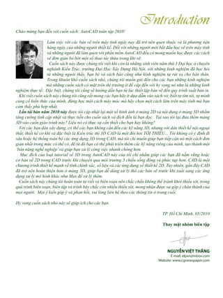 Chào mừng bạn đến với cuốn sách: AutoCAD toàn tập 2010!
Làm việc với các bản vẽ trên máy tính ngày nay đã trở nên quen thuộc và là phương tiện
hàng ngày của những người thiết kế. Đối với những người mới bắt đầu học vẽ trên máy tính
và những người đã làm quen với phần mềm AutoCAD đều có mong muốn học được các cách
vẽ đơn giản bỏ bớt một số thao tác thừa trong khi vẽ.
Cuốn sách này được chúng tôi viết khi còn là những sinh viên năm thứ 3 Đại học ở chuyên
nghành Kiến Trúc, trường Đại Học Xây Dựng Hà Nội, với những kinh nghiệm đã học hỏi
từ những ngưòi thầy, bạn bè và sách báo cũng như kinh nghiệm tự rút ra cho bản thân.
Trong khuôn khổ cuốn sách nhỏ, chúng tôi muốn gửi đến cho các bạn những kinh nghiệm
mà những cuốn sách có mặt trên thị trường ít đề cập đến với hy vọng nó như là những kinh
nghiệm thực tế. Đặc biệt, chúng tôi cũng sẽ hướng dẫn bạn từ lúc thiết lập bản vẽ đến quy trình xuất bản in.
Khi viết cuốn sách này chúng tôi cũng rất mong các bạn hãy ít dựa dẫm vào sách vở, biết tự tìm tòi, tự mình
củng cố kiến thức của mình, đừng học một cách máy móc mà hãy chọn một cách làm trên máy tính mà bạn
cảm thấy phù hợp nhất.
Lần tái bản năm 2010 này được tôi cập nhật lại một số hình ảnh ở mảng 2D và nội dung ở mảng 3D nhằm
tăng cường tính cập nhật và thực tiễn cho cuốn sách và đích đến là bạn đọc. Tại sao tôi lại đưa thêm mảng
3D vào cuốn giáo trình này? Liệu nó có thực sự cần thiết cho bạn hay không?
Với các bạn dân xây dựng, có thể các bạn không cần đến các kỹ năng 3D, nhưng với dân thiết kế nội-ngoại
thất, thiết kế cơ khí và đặc biệt là Kiến trúc thì 3D CAD là một đòi hỏi TỐI THIỂU... Tôi không có ý định đi
sâu hoặc hệ thống toàn bộ các ứng dụng 3D trong CAD, mà tôi chỉ muốn giúp bạn tiếp cận nó một cách đơn
giản nhất trong mức có thể có, để từ đó bạn có thể phát triển thêm các kỹ năng riêng của mình, tạo thành một
‘bản năng nghề nghiệp’và giúp bạn xử lý công việc nhanh chóng hơn.
Mục đích của loạt tutorial về 3D trong AutoCAD này của tôi chỉ nhằm giúp các bạn đã nắm vững hoặc
cơ bản về 2D trong CAD trước khi chuyển qua môi trường 3 chiều sống động và phức tạp hơn. CAD là một
chương trình thiết kế mạnh về tính chính xác, số liệu và các ứng dụng về thiết kế 2D. Tuy nhiên, gần đây CAD
đã trở nên hoàn thiện hơn ở mảng 3D, giúp bạn dễ dàng xử lý thô các bản vẽ trước khi xuất sang các ứng
dụng xử lý mô hình khác như Max để xử lý thêm.
Cuốn sách này chúng tôi hoàn toàn tự viết và biên soạn nên chắc chắn không thể tránh khỏi thiếu sót, trong
quá trình biên soạn, biên tập và trình bày chắc còn nhiều thiếu sót, mong nhận được sự góp ý chân thành của
mọi người. Mọi ý kiến góp ý và phản hồi, vui lòng liên hệ theo các thông tin ở trang cuối.
Hy vọng cuốn sách nhỏ này sẽ giúp ích cho các bạn.
TP. Hồ Chí Minh, 05/2010
Thay mặt nhóm biên tập
NGUYỄN VIỆT THẮNG
E-mail: elpvn@inbox.com
Website: www.cgnewspaper.com
Introduction
 