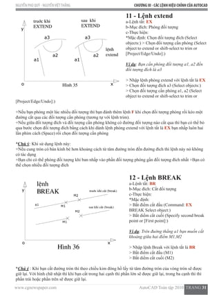 www.cgnewspaper.com                                                                           AutoCAD Toàn tập 2010  TRANG 31    
NGUYỄN PHÚ QUÝ - NGUYỄNVIỆTTHẮNG CHƯƠNG III - CÁC LỆNH HIỆU CHỈNH CỦA AUTOCAD
11 - Lệnh extend
a-Lệnh tắt: EX
b-Mục đích: Phóng đối tượng
c-Thực hiện:
*Mặc định: Chọn đối tượng đích (Select
objects:) > Chọn đối tượng cần phóng (Select
object to extend or shift-select to trim or
[Project/Edge/Undo]:)
Ví dụ: Bạn cần phóng đối tượng a1, a2 đến
đối tượng đích là a3
> Nhập lệnh phóng extend với lệnh tắt là EX
> Chọn đối tượng đích a3 (Select objects:)
> Chọn đối tượng cần phóng a1, a2 (Select
object to extend or shift-select to trim or
[Project/Edge/Undo]:)
+Nếu bạn phóng một lúc nhiều đối tượng thì bạn đánh thêm lệnh F khi chọn đối tượng phóng rồi kéo một
đường cắt qua các đối tượng cần phóng (tương tự với lệnh trim).
+Nếu giữa đối tượng đích và đối tượng cần phóng không có đường đối tượng nào cắt qua thì bạn có thể bỏ
qua bước chọn đối tượng đích bằng cách khi đánh lệnh phóng extend với lệnh tắt là EX bạn nhấp luôn hai
lần phím cách (Space) rồi chọn đối tượng cần phóng
*Chú ý: Khi sử dụng lệnh này:
+Nếu cung tròn có bán kính bé hơn khoảng cách từ tâm đường tròn đến đường đích thì lệnh này nó không
có tác dụng
+Bạn chỉ có thể phóng đối tượng khi ban nhấp vào phần đối tượng phóng gần đối tượng đích nhất +Bạn có
thể chọn nhiều đối tượng đích
12 - Lệnh BREAK
a-Lệnh tắt: BR
b-Mục đích: Cắt đối tượng
c-Thực hiện:
*Mặc định:
> Bắt điểm cắt đầu (Command: EX
BREAK Select object:)
> Bắt diểm cắt cuối (Specify second break
point or [First point]:)
Ví dụ: Trên đuờng thẳng a1 bạn muốn cắt
khoảng giữa hai điểm M1,M2
> Nhập lệnh Break với lệnh tắt là BR
> Bắt điểm cắt đầu (M1)
> Bắt diểm cắt cuối (M2)
*Chú ý : Khi bạn cắt đường tròn thì theo chiều kim đông hồ lấy từ tâm đường tròn của vòng tròn sẽ được
giữ lại. Với hình chữ nhật thì khi bạn cắt trong hai cạnh thì phần lớn sẽ được giữ lại, trong ba cạnh thì thì
phần trái hoặc phần trên sẽ được giữ lại.
 