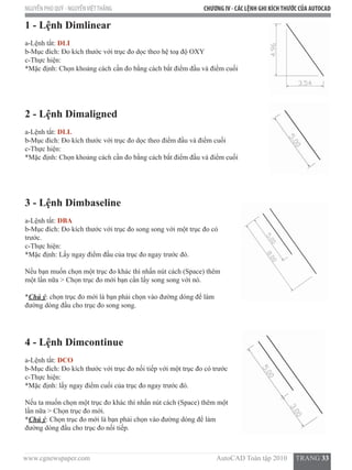 www.cgnewspaper.com                                                                        AutoCAD Toàn tập 2010     TRANG 33
NGUYỄN PHÚ QUÝ - NGUYỄNVIỆTTHẮNG CHƯƠNG IV - CÁC LỆNH GHI KÍCHTHƯỚC CỦA AUTOCAD
1 - Lệnh Dimlinear
a-Lệnh tắt: DLI
b-Mục đích: Đo kích thước với trục đo dọc theo hệ toạ độ OXY
c-Thực hiện:
*Mặc định: Chọn khoảng cách cần đo bằng cách bắt điểm đầu và điểm cuối
2 - Lệnh Dimaligned
a-Lệnh tắt: DLL
b-Mục đích: Đo kích thước với trục đo dọc theo điểm đầu và điểm cuối
c-Thực hiện:
*Mặc định: Chọn khoảng cách cần đo bằng cách bắt điểm đầu và điểm cuối
3 - Lệnh Dimbaseline
a-Lệnh tắt: DBA
b-Mục đích: Đo kích thước với trục đo song song với một trục đo có
trước.
c-Thực hiện:
*Mặc định: Lấy ngay điểm đầu của trục đo ngay trước đó.
Nếu bạn muốn chọn một trục đo khác thì nhấn nút cách (Space) thêm
một lần nữa > Chọn trục đo mới bạn cần lấy song song với nó.
*Chú ý: chọn trục đo mới là bạn phải chọn vào đường dóng để làm
đường dóng đầu cho trục đo song song.
4 - Lệnh Dimcontinue
a-Lệnh tắt: DCO
b-Mục đích: Đo kích thước với trục đo nối tiếp với một trục đo có trước
c-Thực hiện:
*Mặc định: lấy ngay điểm cuối của trục đo ngay trước đó.
Nếu ta muốn chọn một trục đo khác thì nhấn nút cách (Space) thêm một
lần nữa > Chọn trục đo mới.  
*Chú ý: Chọn trục đo mới là bạn phải chọn vào đường dóng để làm
đường dóng đầu cho trục đo nối tiếp.
 