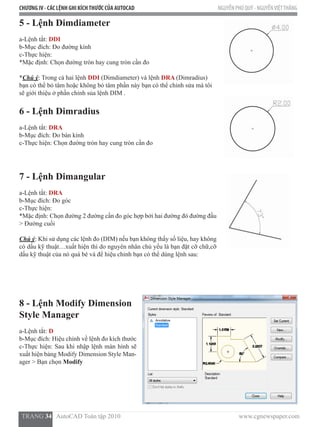 CHƯƠNG IV - CÁC LỆNH GHI KÍCHTHƯỚC CỦA AUTOCAD NGUYỄN PHÚ QUÝ - NGUYỄNVIỆTTHẮNG
  TRANG 34   AutoCAD Toàn tập 2010                                                                          www.cgnewspaper.com
5 - Lệnh Dimdiameter
a-Lệnh tắt: DDI
b-Mục đích: Đo đường kính
c-Thực hiện:
*Mặc định: Chọn đường tròn hay cung tròn cần đo
*Chú ý: Trong cả hai lệnh DDI (Dimdiameter) và lệnh DRA (Dimradius)
bạn có thể bỏ tâm hoặc không bỏ tâm phần này bạn có thể chỉnh sửa mà tôi
sẽ giới thiệu ở phần chỉnh sủa lệnh DIM .
6 - Lệnh Dimradius
a-Lệnh tắt: DRA
b-Mục đích: Đo bán kính
c-Thực hiện: Chọn đường tròn hay cung tròn cần đo
7 - Lệnh Dimangular
a-Lệnh tắt: DRA
b-Mục đích: Đo góc
c-Thực hiện:
*Mặc định: Chọn đường 2 đường cần đo góc hợp bởi hai đường đó đường đầu
> Đường cuối
Chú ý: Khi sử dụng các lệnh đo (DIM) nếu bạn không thấy số liệu, hay không
có dấu kỹ thuật…xuất hiện thì do nguyên nhân chủ yếu là bạn đặt cỡ chữ,cỡ
dấu kỹ thuật của nó quá bé và để hiệu chỉnh bạn có thể dùng lệnh sau:
8 - Lệnh Modify Dimension
Style Manager
a-Lệnh tắt: D
b-Mục đích: Hiệu chỉnh về lệnh đo kích thước
c-Thực hiện: Sau khi nhập lệnh màn hình sẽ
xuất hiện bảng Modify Dimension Style Man-
ager > Bạn chọn Modify
 