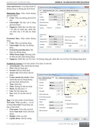 www.cgnewspaper.com                                                                        AutoCAD Toàn tập 2010     TRANG 35
NGUYỄN PHÚ QUÝ - NGUYỄNVIỆTTHẮNG CHƯƠNG IV - CÁC LỆNH GHI KÍCHTHƯỚC CỦA AUTOCAD
Lines andArrows : Các hiệu chỉnh về
đường dóng và đường ghi kích thước
Dimension lines: Hiệu chỉnh đường
ghi kích thước
•	 Color: Màu của đường ghi kích th
ước
•	 Lineweight: Độ dày của đ ường
ghi kích thước
•	 Suppress: Đánh dấu vào Dim line
1 bỏ dấu kỹ thuật gốc, đánh dấu
vào Dim line 2 bỏ dấu kỹ thuật
đuôi
Extension lines: Hiệu chỉnh đường
dóng
•	 Color: Màu của đường dóng
•	 Lineweight: Độ dày của đường
dóng
•	 Extend beyond dim lines: Độ
thừa của đường dóng
•	 Offset from origin: Khoảng cách
từ điểm đo đến chân đường dóng
•	 Suppress: Đánh dấu vào Ext line 1 bỏ đường dóng gốc, đánh dấu vào ext line 2 bỏ đường dóng đuôi
Symbols & Arrows: Các hiệu chỉnh về ký hiệu và mũi tên
•	 Arrowheads: Hiệu chỉnh dấu kỹ thuật
•	 First: Dấu kỹ thuật gốc
•	 Second: Dấu kỹ thuật đuôi
•	 Arrow size: Kích thước dấu kỹ
thuật
•	 Center marks for circles: Hiệu
chỉnh dấu tâm kỹ thuật đường
ghi bán kính, đường kính.  
•	 Type: Kiểu tâm
•	 None: Không bỏ dấu kỹ thuật
•	 Mark: Bỏ dấu tâm (+)
•	 Line: Bỏ tâm dạng trục
•	 Size: kích cỡ của dáu tâm kỹ
thuật
Text: Các hiệu chỉnh về kích thước    
Text style: Nhấp vào dấu (…) ta sẽ
có bảng Text style Trong bảng này
bạn có thể chỉnh
•	 Font name: Font chữ của kích
thước Font style: Kiểu chữ kích
thước
•	 Height: chiều cao chữ
•	 Upside down: chữ lật xuống
 