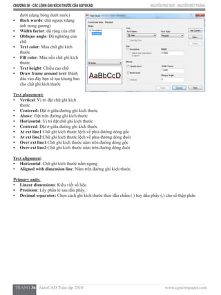 CHƯƠNG IV - CÁC LỆNH GHI KÍCHTHƯỚC CỦA AUTOCAD NGUYỄN PHÚ QUÝ - NGUYỄNVIỆTTHẮNG
  TRANG 36   AutoCAD Toàn tập 2010                                                                          www.cgnewspaper.com
dưới (dạng bóng dưới nước)
•	 Back wards: chữ ngược (dạng
ảnh trong gương)
•	 Width factor: độ rộng của chữ
•	 Oblique angle: Độ nghiêng của
chữ
•	 Text color: Màu chữ ghi kích
thước
•	 Fill color: Màu nền chữ ghi kích
thước
•	 Text height: Chiều cao chữ
•	 Draw frame around text: Đánh
dấu vào đây bạn sẽ tạo khung bao
cho chữ ghi kích thước
Text placement:
•	 Vertical: Vị trí đặt chữ ghi kích
thước
•	 Centered: Đặt ở giữa đường ghi kích thước
•	 Above: Đặt trên đường ghi kích thước
•	 Horizontal: Vị trí đặt chữ ghi kích thước
•	 Centered: Đặt ở giữa đường ghi kích thước
•	 At ext line1:Chữ ghi kích thước lệch về phía đường dóng gốc
•	 At ext line2:Chữ ghi kích thước lệch về phía đường dóng đuôi
•	 Over ext line1:Chữ ghi kích thước nằm trên đường dóng gốc
•	 Over ext line2:Chữ ghi kích thước nằm trên đường dóng đuôi
Text alignment:
•	 Horizontal: Chữ ghi kích thước nằm ngang
•	 Aligned with dimension line: Nằm trên đường ghi kích thước
Primary units
•	 Linear dimensions: Kiểu viết số liệu.
•	 Precision: Lấy phần lẻ sau dấu phẩy.
•	 Decimal separator: Chọn cách ghi kích thước theo dấu chấm (.) hay dấu phẩy (,) cho số thập phân
 