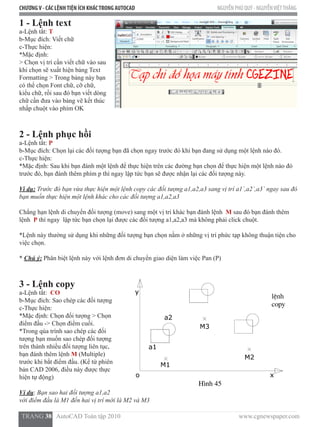 CHƯƠNGV - CÁC LỆNHTIỆN ÍCH KHÁCTRONG AUTOCAD NGUYỄN PHÚ QUÝ - NGUYỄNVIỆTTHẮNG
  TRANG 38   AutoCAD Toàn tập 2010                                                                          www.cgnewspaper.com
1 - Lệnh text
a-Lệnh tắt: T
b-Mục đích: Viết chữ
c-Thực hiện:
*Mặc định:
> Chọn vị trí cần viết chữ vào sau
khi chọn sẽ xuất hiện bảng Text
Formatting > Trong bảng này bạn
có thể chọn Font chữ, cỡ chữ,
kiểu chữ, rồi sau đó bạn viết dòng
chữ cần đưa vào bảng vẽ kết thúc
nhấp chuột vào phím OK
2 - Lệnh phục hồi
a-Lệnh tắt: P
b-Mục đích: Chọn lại các đối tượng bạn đã chọn ngay trước đó khi bạn đang sử dụng một lệnh nào đó.
c-Thực hiện:
*Mặc định: Sau khi bạn đánh một lệnh để thực hiện trên các đường bạn chọn để thực hiện một lệnh nào đó
trước đó, bạn đánh thêm phím p thì ngay lập tức bạn sẽ được nhận lại các đối tượng này.
Vi dụ: Trước đó bạn vừa thực hiện một lệnh copy các đối tượng a1,a2,a3 sang vị trí a1`,a2`,a3` ngay sau đó
bạn muốn thực hiện một lệnh khác cho các đối tượng a1,a2,a3
Chẳng hạn lệnh di chuyển đối tượng (move) sang một vị trí khác bạn đánh lệnh  M sau đó bạn đánh thêm
lệnh  P thì ngay  lập tức bạn chọn lại được các đối tượng a1,a2,a3 mà không phải click chuột.
*Lệnh này thường sử dụng khi những đối tượng bạn chọn nằm ở những vị trí phức tạp không thuận tiện cho
việc chọn.
* Chú ý: Phân biệt lệnh này với lệnh đơn di chuyển giao diện làm việc Pan (P)
3 - Lệnh copy
a-Lệnh tắt:  CO
b-Mục đích: Sao chép các đối tượng
c-Thực hiện:
*Mặc định: Chọn đối tượng > Chọn
điểm đầu -> Chọn điểm cuối.
*Trong qúa trình sao chép các đối
tượng bạn muốn sao chép đối tượng
trên thành nhiều đối tượng liên tục,
bạn đánh thêm lệnh M (Multiple)
trước khi bắt điểm đầu. (Kể từ phiên
bản CAD 2006, điều này được thực
hiện tự động)
Ví dụ: Bạn sao hai đối tượng a1,a2
với điểm đầu là M1 đến hai vị trí mới là M2 và M3
 