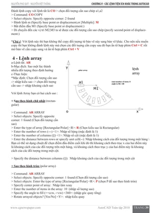www.cgnewspaper.com                                                                        AutoCAD Toàn tập 2010     TRANG 39
NGUYỄN PHÚ QUÝ - NGUYỄNVIỆTTHẮNG CHƯƠNGV - CÁC LỆNHTIỆN ÍCH KHÁCTRONG AUTOCAD
Đánh lệnh copy với lệnh tắt là CO > chọn đối tượng cần sao chép a1,a2
> Command: CO COPY
> Select objects: Specify opposite corner: 2 found
> Đánh lệnh m (Specify base point or displacement,or [Multiple]: M
> Bắt điểm đầu M1 (Specify base point or displacement:)
> Di chuyển đến các vị trí M2,M3 ta sẽ được các đối tượng cần sao chép (pecify second point of displace-
ment:)
*Chú ý: Với lệnh này thì bạn không thể copy đối tượng từ bản vẽ này sang bản vẽ khác. Cho nên nếu muốn
copy thì bạn không đánh lệnh này mà chọn các đối tuợng cần copy sau đó bạn ấn tổ hợp phím Ctrl + C rồi
mở bản vẽ cần copy sang và ấn tổ hợp phím Ctrl + V
4 - Lệnh array
a-Lệnh tắt: AR
b-Mục đích: Sao một lúc thành
nhiều đối tượng theo định hướng
c-Thực hiện:
*Mặc định: Chọn đối tượng cần sao
-> nhập kiểu sao -> chọn đối tượng
cần sao -> nhập khoảng cách sao
Với lệnh Array bạn có hai cách sao :
+ Sao theo hình chữ nhật (rectan-
gular)
> Command: AR ARRAY
> Select objects: Specify opposite
corner: 1 found (Chọn đối tượng cần
sao)
> Enter the type of array [Rectangular/Polar] <R>: R (Chọn kiểu sao là Rectangular)
> Enter the number of rows (---) <1>: Nhập số hàng (mặc định là 1)
> Enter the number of columns (|||) <1>: Nhập số cột (mặc định là 1)
> Enter the distance between rows or specify unit cell(--): Nhập khoảng cách của đối tượng trong một hàng 
Bạn có thể sử dụng chuột để chọn điểm đầu điểm cuối khi đó thì khoảng cách theo trục x của hai điểm này
là khoảng cách của các đối tượng trên một hàng, và khoảng cách theo trục y của hai điểm này là khoảng
cách của các đối tượng trong một cột.
> Specify the distance between columns (|||):  Nhập khoảng cách của các đối tượng trong một cột
+ Sao theo hình tròn (polar array)
> Command: AR ARRAY
> Select objects: Specify opposite corner: 1 found (Chọn đối tượng cần sao)
> Select objects: Enter the type of array [Rectangular/Polar] <R>: P (chọn P để sao theo hình tròn)
> Specify center point of array:  Nhập tâm xoay
> Enter the number of items in the array: 10  (nhập số lượng sao)
> Specify the angle to fill (+=ccw, -=cw) <360>: (nhập góc quay tổng)
> Rotate arrayed objects? [Yes/No] <Y>:  nhập kiểu quay
 